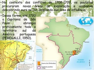 • No contexto dos conflitos de 1708-1709, os paulistas
procuraram novas áreas de exploração e acabaram
descobrindo ouro no CO, ampliando sua área de influência.
• Dessa forma, até 1720
a Capitania de São
Paulo abrangia
praticamente todo o
território sul da
América portuguesa
(PEREGALLI, 1950).
 