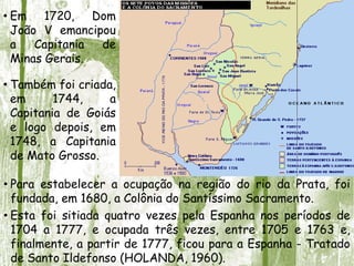 • Em 1720, Dom
João V emancipou
a Capitania de
Minas Gerais.
• Também foi criada,
em 1744, a
Capitania de Goiás
e logo depois, em
1748, a Capitania
de Mato Grosso.
• Para estabelecer a ocupação na região do rio da Prata, foi
fundada, em 1680, a Colônia do Santíssimo Sacramento.
• Esta foi sitiada quatro vezes pela Espanha nos períodos de
1704 a 1777, e ocupada três vezes, entre 1705 e 1763 e,
finalmente, a partir de 1777, ficou para a Espanha - Tratado
de Santo Ildefonso (HOLANDA, 1960).
 