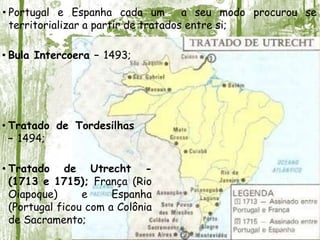• Tratado de Utrecht -
(1713 e 1715); França (Rio
Oiapoque) e Espanha
(Portugal ficou com a Colônia
de Sacramento;
• Portugal e Espanha cada um a seu modo procurou se
territorializar a partir de tratados entre si;
• Bula Intercoera – 1493;
• Tratado de Tordesilhas
– 1494;
 