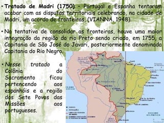 • Tratado de Madri (1750) – Portugal e Espanha tentaram
acabar com as disputas territoriais celebrando, na cidade de
Madri, um acordo de fronteiras, (VIANNA, 1948).
• Na tentativa de consolidar as fronteiras, houve uma maior
integração da região do rio Preto sendo criado, em 1755, a
Capitania de São José do Javari, posteriormente denominada
Capitania do Rio Negro.
• Nesse tratado a
Colônia do
Sacramento ficou
pertencendo aos
espanhóis e a região
dos Sete Povos das
Missões aos
portugueses.
 