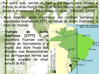 • Por outro lado, uniram-se Pará e Rio Negro para formar o
Estado do Grão-Pará e São José do Rio Negro, com capital em
Belém e diretamente subordinado à Lisboa (JANCSÓ, 1994).
• Mais disputas pelas fronteiras das colônias lusitanas e
espanholas levaram em 1777 na cidade de Santo Ildefonso, a
mais um tratado.
• Tratado de Santo
Ildelfonso (1777) – os
espanhóis ficariam com a
Colônia do Sacramento e a
região dos Sete Povos das
Missões, mas desenvolveram
aos portugueses terras que
haviam ocupado no atual
estado do RS.
 
