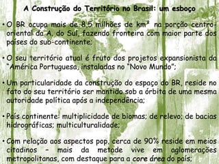 A Construção do Território no Brasil: um esboço
• O BR ocupa mais de 8,5 milhões de km² na porção centro-
oriental da A. do Sul, fazendo fronteira com maior parte dos
países do sub-continente;
• O seu território atual é fruto dos projetos expansionista da
“América Portuguesa, instaladas no “Novo Mundo”;
• Um particularidade da construção do espaço do BR, reside no
fato do seu território ser mantido sob a órbita de uma mesma
autoridade política após a independência;
• País continente: multiplicidade de biomas; de relevo; de bacias
hidrográficas; multiculturalidade;
• Com relação aos aspectos pop. cerca de 90% reside em meios
citadinos – mais da metade vive em aglomerações
metropolitanas, com destaque para a core área do país;
 