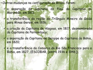 • Outras mudanças na configuração do Brasil, foram:
 a separação da Capitania do Piauí da Capitania do
Maranhão, em 1811;
 a transferência da região do Triângulo Mineiro de Goiás
para Minas Gerais, em 1816;
 a criação da Capitania de Alagoas, em 1817, desmembrada
da Capitania de Pernambuco;
 a separação da Capitania de Sergipe da Capitania da Bahia,
em 1820;
 e a transferência da Comarca do Rio São Francisco para a
Bahia, em 1827, (ESCOBAR, [entre 1936 e 1946]).
 