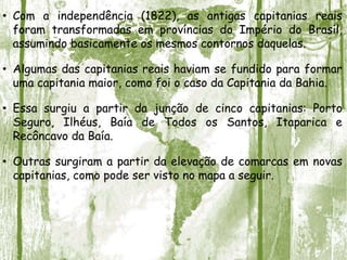 • Com a independência (1822), as antigas capitanias reais
foram transformadas em províncias do Império do Brasil,
assumindo basicamente os mesmos contornos daquelas.
• Algumas das capitanias reais haviam se fundido para formar
uma capitania maior, como foi o caso da Capitania da Bahia.
• Essa surgiu a partir da junção de cinco capitanias: Porto
Seguro, Ilhéus, Baía de Todos os Santos, Itaparica e
Recôncavo da Baía.
• Outras surgiram a partir da elevação de comarcas em novas
capitanias, como pode ser visto no mapa a seguir.
 