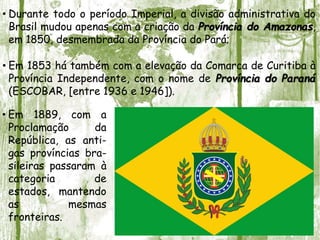 • Durante todo o período Imperial, a divisão administrativa do
Brasil mudou apenas com a criação da Província do Amazonas,
em 1850, desmembrada da Província do Pará;
• Em 1853 há também com a elevação da Comarca de Curitiba à
Província Independente, com o nome de Província do Paraná
(ESCOBAR, [entre 1936 e 1946]).
• Em 1889, com a
Proclamação da
República, as anti-
gas províncias bra-
sileiras passaram à
categoria de
estados, mantendo
as mesmas
fronteiras.
 
