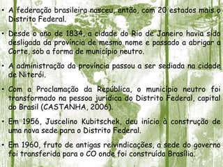 • A federação brasileira nasceu, então, com 20 estados mais o
Distrito Federal.
• Desde o ano de 1834, a cidade do Rio de Janeiro havia sido
desligada da província de mesmo nome e passado a abrigar a
Corte, sob a forma de município neutro.
• A administração da província passou a ser sediada na cidade
de Niterói.
• Com a Proclamação da República, o município neutro foi
transformado na pessoa jurídica do Distrito Federal, capital
do Brasil (CASTANHA, 2006).
• Em 1956, Juscelino Kubitschek, deu início à construção de
uma nova sede para o Distrito Federal.
• Em 1960, fruto de antigas reivindicações, a sede do governo
foi transferida para o CO onde foi construída Brasília.
 