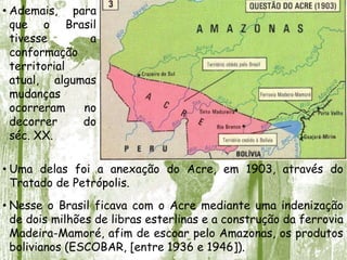• Ademais, para
que o Brasil
tivesse a
conformação
territorial
atual, algumas
mudanças
ocorreram no
decorrer do
séc. XX.
• Uma delas foi a anexação do Acre, em 1903, através do
Tratado de Petrópolis.
• Nesse o Brasil ficava com o Acre mediante uma indenização
de dois milhões de libras esterlinas e a construção da ferrovia
Madeira-Mamoré, afim de escoar pelo Amazonas, os produtos
bolivianos (ESCOBAR, [entre 1936 e 1946]).
 