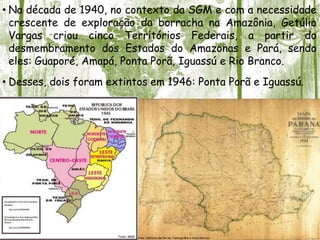 • Na década de 1940, no contexto da SGM e com a necessidade
crescente de exploração da borracha na Amazônia, Getúlio
Vargas criou cinco Territórios Federais, a partir do
desmembramento dos Estados do Amazonas e Pará, sendo
eles: Guaporé, Amapá, Ponta Porã, Iguassú e Rio Branco.
• Desses, dois foram extintos em 1946: Ponta Porã e Iguassú.
 