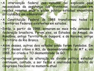 • A intervenção federal nos estados foi explicada pela
necessidade da segurança das fronteiras, localizadas em
regiões remotas onde o poder público estadual encontrava
dificuldades em administrar.
• A Constituição Federal de 1988 transformou todos os
Territórios Federais existentes em estados.
• Então, a partir de 1988, somaram-se mais três estados à
federação brasileira. Foram eles, os Estados: do Amapá; de
Rondônia, antigo Território de Guaporé; e de Roraima, antigo
Território do Rio Branco.
• Além desses, outros dois estados ainda foram fundados. Em
1977, Geisel criava o MS, do desmembramento do MT e, em
1988, foi criado o TO desmembrado de GO.
• Novas propostas de alteração da divisão política estadual
continuam, contudo, a ser feitas e analisadas no âmbito do
Congresso Nacional no momento atual.
 