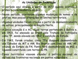As Unidades da Federação
• O período aqui aborda a partir de 1872 quando ocorreu o
primeiro recenseamento do país.
• Nesse período, ocorreram algumas mudanças de nomes e de
grafias, mas poucas alterações de limites territoriais.
• Algumas unidades foram criadas a partir do desmembramento
de outras, principalmente na Região Norte.
• A única exceção é o AC, cujas terras pertenciam à Bolívia e,
em 1903, foi anexado ao Brasil pelo Tratado de Petrópolis
como TF, sendo elevado em 1962, à condição de Estado.
• Em 1943, foram criados, cinco TFs: Guaporé desmembrado
dos Estados de MT e AM; Rio Branco com área do AM; AP,
oriundo do Estado do PA; Ponta Porã desmembrado de MG; e
Iguassú constituído com terras do PR.
• Esses territórios visavam atender à política nacional de
defesa das fronteiras nacionais em pontos vulneráveis.
 