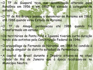 • O TF de Guaporé teve sua denominação alterada para
Rondônia em 1956 e em 1982 foi elevado à categoria de
estado.
• O TF de Rio Branco passou a denominar-se Roraima em 1962,
até 1988 quando virou Estado de Roraima.
• O TF do Amapá permaneceu até 1988 quando foi
transformado em estado.
• Os territórios de Ponta Porã e Iguassú tiveram curta duração
tendo sido extintos pela Constituição Federal de 1946.
• O arquipélago de Fernando de Noronha, em 1988 foi condido à
situação singular de distrito estadual de Pernambuco.
• A capital do Brasil durante o Império situava-se na atual
cidade do Rio de Janeiro que à época localizava-se no
Município Neutro.
 