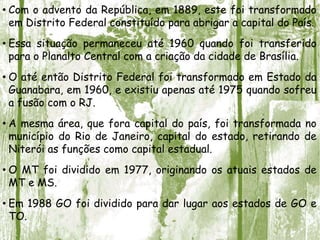 • Com o advento da República, em 1889, este foi transformado
em Distrito Federal constituído para abrigar a capital do País.
• Essa situação permaneceu até 1960 quando foi transferido
para o Planalto Central com a criação da cidade de Brasília.
• O até então Distrito Federal foi transformado em Estado da
Guanabara, em 1960, e existiu apenas até 1975 quando sofreu
a fusão com o RJ.
• A mesma área, que fora capital do país, foi transformada no
município do Rio de Janeiro, capital do estado, retirando de
Niterói as funções como capital estadual.
• O MT foi dividido em 1977, originando os atuais estados de
MT e MS.
• Em 1988 GO foi dividido para dar lugar aos estados de GO e
TO.
 