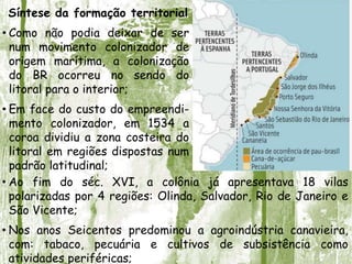 Síntese da formação territorial
• Como não podia deixar de ser
num movimento colonizador de
origem marítima, a colonização
do BR ocorreu no sendo do
litoral para o interior;
• Em face do custo do empreendi-
mento colonizador, em 1534 a
coroa dividiu a zona costeira do
litoral em regiões dispostas num
padrão latitudinal;
• Ao fim do séc. XVI, a colônia já apresentava 18 vilas
polarizadas por 4 regiões: Olinda, Salvador, Rio de Janeiro e
São Vicente;
• Nos anos Seicentos predominou a agroindústria canavieira,
com: tabaco, pecuária e cultivos de subsistência como
atividades periféricas;
 