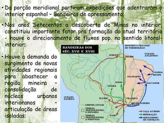 • Da porção meridional partiram expedições que adentraram o
interior espanhol – Bandeiras de apressamento;
• Nos anos Setecentos a descoberta de Minas no interior,
constituiu importante fator pra formação do atual território
- houve o direcionamento de fluxos pop. no sentido litoral-
interior;
• Houve a demanda do
surgimento de novas
atividades regionais
para abastecer a
região mineira –
consolidação de
núcleos urbanos
interioranos –
articulação de áreas
isoladas;
 