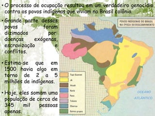 • Grande parte desses
povos foram
dizimados por:
doenças exógenas,
escravização e
conflitos.
• Estima-se que em
1500 havia algo em
torno de 2 a 5
milhões de indígenas.
• Hoje, eles somam uma
população de cerca de
345 mil pessoas
apenas.
• O processo de ocupação resultou em um verdadeiro genocídio
contra os povos indígenas que viviam no Brasil colônia.
 