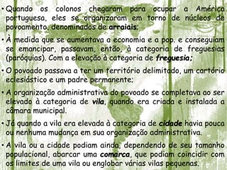• Quando os colonos chegaram para ocupar a América
portuguesa, eles se organizaram em torno de núcleos de
povoamento, denominados de arraiais;
• À medida que se aumentava a economia e a pop. e conseguiam
se emancipar, passavam, então, à categoria de freguesias
(paróquias). Com a elevação à categoria de freguesia;
• O povoado passava a ter um território delimitado, um cartório
eclesiástico e um padre permanente;
• A organização administrativa do povoado se completava ao ser
elevado à categoria de vila, quando era criada e instalada a
câmara municipal.
• Já quando a vila era elevada à categoria de cidade havia pouca
ou nenhuma mudança em sua organização administrativa.
• A vila ou a cidade podiam ainda, dependendo de seu tamanho
populacional, abarcar uma comarca, que podiam coincidir com
os limites de uma vila ou englobar várias vilas pequenas.
 