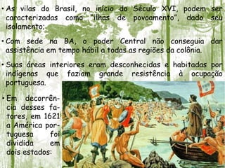 • As vilas do Brasil, no início do Século XVI, podem ser
caracterizadas como “ilhas de povoamento”, dado seu
isolamento;
• Com sede na BA, o poder Central não conseguia dar
assistência em tempo hábil a todas as regiões da colônia.
• Suas áreas interiores eram desconhecidas e habitadas por
indígenas que faziam grande resistência à ocupação
portuguesa.
• Em decorrên-
cia desses fa-
tores, em 1621
a América por-
tuguesa foi
dividida em
dois estados:
 