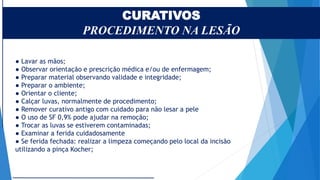 CURATIVOS
PROCEDIMENTO NA LESÃO
● Lavar as mãos;
● Observar orientação e prescrição médica e/ou de enfermagem;
● Preparar material observando validade e integridade;
● Preparar o ambiente;
● Orientar o cliente;
● Calçar luvas, normalmente de procedimento;
● Remover curativo antigo com cuidado para não lesar a pele
● O uso de SF 0,9% pode ajudar na remoção;
● Trocar as luvas se estiverem contaminadas;
● Examinar a ferida cuidadosamente
● Se ferida fechada: realizar a limpeza começando pelo local da incisão
utilizando a pinça Kocher;
 
