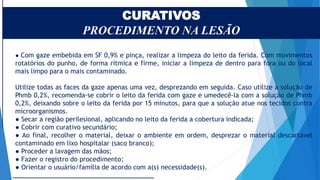 CURATIVOS
PROCEDIMENTO NA LESÃO
● Com gaze embebida em SF 0,9% e pinça, realizar a limpeza do leito da ferida. Com movimentos
rotatórios do punho, de forma rítmica e firme, iniciar a limpeza de dentro para fora ou do local
mais limpo para o mais contaminado.
Utilize todas as faces da gaze apenas uma vez, desprezando em seguida. Caso utilize a solução de
Phmb 0,2%, recomenda-se cobrir o leito da ferida com gaze e umedecê-la com a solução de Phmb
0,2%, deixando sobre o leito da ferida por 15 minutos, para que a solução atue nos tecidos contra
microorganismos.
● Secar a região perilesional, aplicando no leito da ferida a cobertura indicada;
● Cobrir com curativo secundário;
● Ao final, recolher o material, deixar o ambiente em ordem, desprezar o material descartável
contaminado em lixo hospitalar (saco branco);
● Proceder a lavagem das mãos;
● Fazer o registro do procedimento;
● Orientar o usuário/família de acordo com a(s) necessidade(s).
 