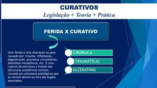 CURATIVOS
Legislação + Teoria + Prática
FERIDA X CURATIVO
Uma ferida é uma alteração na pele
causada por: trauma, inflamação,
degeneração, processos circulatórios,
distúrbios metabólicos, etc. É uma
ruptura da estrutura e função das
estruturas anatômicas normais,
causada por processos patológicos que
se iniciam dentro ou fora dos órgãos
associados.
CIRÚRGICA
TRAUMÁTICAS
ULCERATIVAS
 