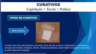 CURATIVOS
Legislação + Teoria + Prática
TIPOS DE CURATIVO
Semi-oclusivo
Curativo que oclui parcialmente uma lesão. Este tipo de curativo é absorvente, e comumente
utilizado em feridas cirúrgicas, drenos, feridas exsudativas, absorvendo o exsudato e isolando-o
da pele adjacente saudável.
 