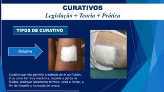 CURATIVOS
Legislação + Teoria + Prática
TIPOS DE CURATIVO
Oclusivo
Curativo que não permite a entrada de ar ou fluídos,
atua como barreira mecânica, impede a perda de
fluídos, promove isolamento térmico, veda a ferida, a
fim de impedir a formação de crosta.
 