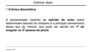 Crônica: tipos
Crônica dissertativa
A apresentação explícita da opinião do autor sobre
determinado assunto do cotidiano é a principal característica
desse tipo de crônica, que pode ser escrita em 1ª do
singular ou 3ª pessoa do plural.
ROSANGELA DIAS
 