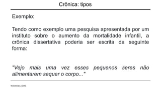 Crônica: tipos
Exemplo:
Tendo como exemplo uma pesquisa apresentada por um
instituto sobre o aumento da mortalidade infantil, a
crônica dissertativa poderia ser escrita da seguinte
forma:
"Vejo mais uma vez esses pequenos seres não
alimentarem sequer o corpo..."
ROSANGELA DIAS
 