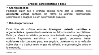 Crônica poética
Podemos dizer que a crônica poética flerta com o literário, pois
apresenta versos poéticos em forma de crônica, expressando
sentimentos e reações de um determinado assunto.
 Crônica jornalística
Esse tipo de crônica mistura tipologias textuais narrativa e
argumentativa, apresentando notícias ou fatos baseados no cotidiano.
Então, a crônica jornalística pode ser caracterizada como um gênero que
mistura fragmentos narrativos – em geral, pequenos fatos
cotidianos são contados para, em seguida, promover-se uma reflexão
sobre eles – e trechos mais longos de reflexão e argumentação sobre o
fato narrado.
Crônica: características e tipos
ROSANGELA DIAS
 