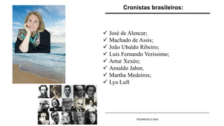  José de Alencar;
 Machado de Assis;
 João Ubaldo Ribeiro;
 Luis Fernando Verissimo;
 Artur Xexéo;
 Arnaldo Jabor,
 Martha Medeiros;
 Lya Luft
Cronistas brasileiros:
ROSANGELA DIAS
 