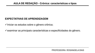 EXPECTATIVAS DE APRENDIZAGEM
Iniciar os estudos sobre o gênero crônica;
examinar as principais características e especificidades do gênero.
AULA DE REDAÇÃO - Crônica: características e tipos
PROFESSORA: ROSANGELA DIAS
 