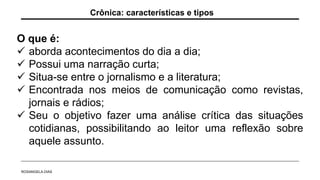 O que é:
 aborda acontecimentos do dia a dia;
 Possui uma narração curta;
 Situa-se entre o jornalismo e a literatura;
 Encontrada nos meios de comunicação como revistas,
jornais e rádios;
 Seu o objetivo fazer uma análise crítica das situações
cotidianas, possibilitando ao leitor uma reflexão sobre
aquele assunto.
Crônica: características e tipos
ROSANGELA DIAS
 