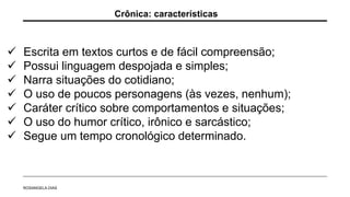  Escrita em textos curtos e de fácil compreensão;
 Possui linguagem despojada e simples;
 Narra situações do cotidiano;
 O uso de poucos personagens (às vezes, nenhum);
 Caráter crítico sobre comportamentos e situações;
 O uso do humor crítico, irônico e sarcástico;
 Segue um tempo cronológico determinado.
Crônica: características
ROSANGELA DIAS
 