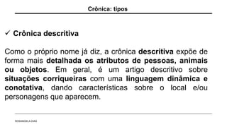  Crônica descritiva
Como o próprio nome já diz, a crônica descritiva expõe de
forma mais detalhada os atributos de pessoas, animais
ou objetos. Em geral, é um artigo descritivo sobre
situações corriqueiras com uma linguagem dinâmica e
conotativa, dando características sobre o local e/ou
personagens que aparecem.
Crônica: tipos
ROSANGELA DIAS
 