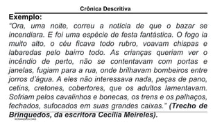 Exemplo:
“Ora, uma noite, correu a notícia de que o bazar se
incendiara. E foi uma espécie de festa fantástica. O fogo ia
muito alto, o céu ficava todo rubro, voavam chispas e
labaredas pelo bairro todo. As crianças queriam ver o
incêndio de perto, não se contentavam com portas e
janelas, fugiam para a rua, onde brilhavam bombeiros entre
jorros d’água. A eles não interessava nada, peças de pano,
cetins, cretones, cobertores, que os adultos lamentavam.
Sofriam pelos cavalinhos e bonecas, os trens e os palhaços,
fechados, sufocados em suas grandes caixas.” (Trecho de
Brinquedos, da escritora Cecília Meireles).
Crônica Descritiva
ROSANGELA DIAS
 