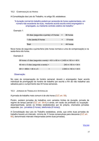 37
10.2 COMPENSAÇÃO DE HORAS
A Consolidação das Leis do Trabalho, no artigo 59, estabelece:
“A duração normal do trabalho poderá ser acrescida de horas suplementares, em
número não excedente de duas, mediante acordo escrito entre empregador e
empregado, ou mediante contrato coletivo de trabalho.”
Exemplo 1:
04 dias (segunda a quinta) x 9 horas = 36 horas
1 dia (sexta) 8 horas = 8 horas
Total = 44 horas
Nove horas de segunda a quinta-feira (oito horas normais e uma de compensação) e na
sexta-feira oito horas.
Exemplo 2:
08 horas x 5 dias (segunda a sexta) = 40 h x 60 m = 2.400 m / 60 m = 40 h
48 min x 5 dias (segunda a sexta) = 240 m / 60 m = 04 h
08 h = 480m + 48 m x 5 = 2.640 m / 60 m = 44 h
Observação:
No caso de compensação de horário semanal, deverá o empregador, fazer acordo
individual de prorrogação do horário de trabalho por escrito a fim de não trabalhar aos
sábados para o cumprimento das 44 horas semanais.
10.3 JORNADA DE TRABALHO E INTERVALOS
A jornada de trabalho mais comum é de oito horas (CLT, art. 58).
Porém, existem jornadas de trabalhos com variados limites de duração, jornada de
regime de tempo parcial (CLT, art. 58-A) e ainda, em razão da profissão ou ocupação
desempenhada, sendo os limites estabelecidos por lei própria, chamados jornadas
especiais. (ex.: jornalista (5 horas), telefonista (6 horas)).
A Consolidação das Leis do Trabalho estabelece, ainda, que entre duas jornadas de
trabalho haverá um intervalo mínimo de 11 horas consecutivas para descanso (CLT, art.
66), denominado intervalo interjornadas (entre duas jornadas).
VOLTAR
 