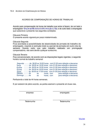 10.4 ACORDO DE COMPENSAÇÃO DE HORAS
ACORDO DE COMPENSAÇÃO DE HORAS DE TRABALHO
Acordo para compensação de horas de trabalho que entre si fazem, de um lado o
empregador Emp re sa Mo de lo d e Inf o rma çã o Lt da, e de outro lado o empregado
que subscreve o presente nas seguintes condições:
Cláusula Primeira
O presente acordo vigorará por prazo indeterminado.
Cláusula Segunda
Fica acordada a possibilidade de elasticidade de jornada de trabalho do
empregado, visando à extinção total ou parcial da jornada em outro dia da
semana, ficando certo que pelo trabalho realizado em prorrogação
compensatória, não será devido qualquer acréscimo.
Cláusula Terceira
Fica convencionado, de acordo com as disposições legais vigentes, o seguinte
horário normal de trabalho semanal:
Segunda .......... de 08:00 as 18:00 horas, com 01:00 para refeição e descanso.
Terça
Quarta
Quinta
Sexta
.......... de 08:00 as 18:00 horas, com 01:00 para refeição e descanso.
.......... de 08:00 as 18:00 horas, com 01:00 para refeição e descanso.
.......... de 08:00 as 18:00 horas, com 01:00 para refeição e descanso.
.......... de 08:00 as 17:00 horas, com 01:00 para refeição e descanso.
Sábado .......... de
Domingo ......... de
as
as
horas, com
horas, com
para refeição e descanso.
para refeição e descanso.
Perfazendo o total de 44 horas semanais.
E por estarem de pleno acordo, as partes assinam o presente em duas vias.
empresa empregado
Testemunha Testemunha
VOLTAR
38
 