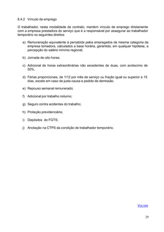 29
8.4.2 Vínculo de emprego
O trabalhador, nesta modalidade de contrato, mantém vínculo de emprego diretamente
com a empresa prestadora do serviço que é a responsável por assegurar ao trabalhador
temporário os seguintes direitos:
a) Remuneração equivalente à percebida pelos empregados de mesma categoria da
empresa tomadora, calculados a base horária, garantida, em qualquer hipótese, a
percepção do salário mínimo regional;
b) Jornada de oito horas;
c) Adicional de horas extraordinárias não excedentes de duas, com acréscimo de
50%.
d) Férias proporcionais, de 1/12 por mês de serviço ou fração igual ou superior a 15
dias, exceto em caso de justa causa e pedido de demissão.
e) Repouso semanal remunerado;
f) Adicional por trabalho noturno;
g) Seguro contra acidentes do trabalho;
h) Proteção previdenciária;
i) Depósitos do FGTS;
j) Anotação na CTPS da condição de trabalhador temporário.
VOLTAR
 