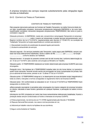 A empresa tomadora dos serviços responde subsidiariamente pelas obrigações legais
devidas ao trabalhador.
8.4.3 CONTRATO DE TRABALHO TEMPORÁRIO
CONTRATO DE TRABALHO TEMPORÁRIO
Pelo presente instrumento particular de Contrato de Trabalho Temporário, na melhor forma do direito de
um lado, (qualificação completa), doravante simplesmente designada EMPRESA e, de outro lado,
(qualificação completa), doravante designado simplesmente TEMPORÁRIO, têm entre si justo e
contratado o seguinte:
Cláusula primeira - A EMPRESA, neste ato, encaminha o empregado Temporário à empresa
.............................................., onde o mesmo se compromete a prestar serviços temporariamente, sob o
Regime Jurídico da Lei nº 6.019/74, regulamentada pelo decreto nº 73.841/74, na condição de
Trabalhador Temporário na função especificada em contrato para atender à:
( ) Necessidade transitória de substituição de pessoal regular permanente.
( ) Acréscimo extraordinário de serviços.
Cláusula segunda - Os serviços prestados pelo Temporário, serão pagos pela EMPRESA, sempre com
base nas horas efetivamente trabalhadas, sendo o salário de R$ ................. por ..............., na função
............................ , conforme declarou ser habilitado.
Cláusula terceira - A duração do presente contrato será de até noventa dias, conforme determinação do
art. 10 da Lei nº 6.019/74, salvo existindo comunicação ao Ministério do Trabalho.
Cláusula quarta - O TEMPORÁRIO obedecerá ao horário determinado pela empresa CLIENTE para seus
empregados.
Parágrafo único - Na hipótese de o TEMPORÁRIO trabalhar além de oito horas diárias, ou quarenta e
quatro horas semanais, havendo acordo escrito de prorrogação de horas compensadas de jornada, fará
jus ao adicional de horas extras, previsto no art. 12 alínea "b" da Lei nº 6.019/74.
Cláusula quinta - O TEMPORÁRIO obriga-se a, no desempenho de suas atividades acatar integralmente a
todas as ordens, instruções e normas consagradas no regulamento interno da Empresa CLIENTE.
Cláusula sexta - Em conformidade ao estipulado no art. 12 da Lei nº 6.019/74 ao TEMPORÁRIO ficam
assegurados os direitos infra:
a)Remuneração equivalente à percebida pelos empregados da mesma categoria de empresa tomadora
ou cliente, calculada à base horária, garantida em qualquer hipótese, a percepção do salário mínimo
regional;
b)Acréscimo de 50% (cinqüenta por cento) das horas extraordinárias efetivamente trabalhadas, ficando a
prestação destas sempre condicionadas ao horário e interesses da empresa CLIENTE;
c) Férias proporcionais, nos termos da Lei nº 5.107/66 regulamentada pelo Decreto nº 59.820/66;
d) Repouso Semanal Remunerado, nos casos e normas previstas em Lei;
e) Adicional por trabalho noturno na hipótese de sua ocorrência;
f) Seguro contra Acidente do Trabalho;
30
VOLTAR
 