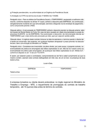 g) Proteção previdenciária, na conformidade da Lei Orgânica da Previdência Social;
h) Anotação na CTPS nos termos da circular nº 60/005.0 de 11/03/80.
Parágrafo único - Para os efeitos da Previdência Social, o TEMPORÁRIO, equiparado a autônomo não
inscrito, conforme disposto na alínea "h" supra, sofrerá o desconto pela EMPRESA, da contribuição
obrigatoriamente incidente em sua remuneração, servindo a Segunda via do envelope de pagamento,
como comprovante perante o INSS.
Cláusula sétima - A remuneração do TEMPORÁRIO sofrerá o desconto previsto na cláusula anterior, além
de Imposto de Renda Retido na Fonte. Em caso de dano causado em objeto de propriedade ou posse da
empresa CLIENTE, ou da EMPRESA, fica autorizado o desconto, da remuneração devida ao
TEMPORÁRIO quer o dano tenha sido provocado por dolo, quer por culpa em sentido estrito.
Cláusula oitava - A vigência deste contrato inicia-se na data da assinatura, e termina quando o cliente der
a tarefa por encerrada, não podendo, em qualquer hipótese ultrapassar o prazo previsto na cláusula
terceira, salvo comunicação ao Ministério do Trabalho.
Parágrafo único - Considerar-se-á rescindido, de pleno direito, por justa causa, o presente contrato, na
eventualidade de prática do empregado das faltas capituladas no art. 482 da CLT assim como na
eventualidade de prática pelo empregador, de quaisquer das faltas capituladas no art. 483da CLT,
conforme é disposto no art. 13 da Lei nº 6.019/74.
E assim, por estarem justos e contratados, comprometendo-se dar fiel e cabal cumprimento ao que no
mesmo contém, assinam este contrato datilografado em três vias, de um só teor, na presença de duas
testemunhas.
Local e Data.
EMPRESA TEMPORÁRIO
Testemunhas:
A empresa tomadora ou cliente deverá protocolizar, no órgão regional do Ministério do
Trabalho e Emprego - MTE, o requerimento de prorrogação do contrato de trabalho
temporário, até 15 (quinze) dias antes do término do contrato.
VOLTAR
31
 