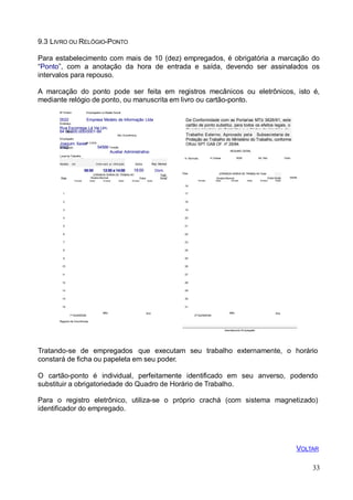 Ativ. Econômica
extras
Dias
extras
9.3 LIVRO OU RELÓGIO-PONTO
Para estabelecimento com mais de 10 (dez) empregados, é obrigatória a marcação do
“Ponto”, com a anotação da hora de entrada e saída, devendo ser assinalados os
intervalos para repouso.
A marcação do ponto pode ser feita em registros mecânicos ou eletrônicos, isto é,
mediante relógio de ponto, ou manuscrita em livro ou cartão-ponto.
Nº Ordem Empregador ou Razão Social
0022 Empresa Modelo de Informação Ltda
Endereço
Rua Escorrega Lá Vai Um,
64 0CN0P.J000.000/0001-99
Empregado
Joaquim XavieNrº CTPS
0Nº0R2e2gistro 54566 Função
Auxiliar Administrativo
De Conformidade com as Portarias MTb 3626/91, este
cartão de ponto substitui, para todos os efeitos legais, o
Quadro Horário de Trabalho e a Ficha de Horário de
Trabalho Externo. Aprovado pela Subsecretaria de
Proteção ao Trabalho do Ministério do Trabalho, conforme
Ofício SPT GAB OF. nº 29/84.
RESUMO GERAL
Local de Trabalho
AdministraçãoEntrada
Trabalho
Horário de Intervalo p/ refeição Saída Rep. Mensal
08:00 12:00 a 14:00 18:00 Dom.
Total
Dias
JORNADA DIÁRIA DE TRABALHO
Horário Normal Extra horas
Entrada Saída Entrada Saída Entrada Saída
16
1 17
2 18
3 19
4 20
5 21
6 22
7 23
8 24
9 25
10 26
11 27
12 28
13 29
14 30
15 31
H. Normais H. Extras RSR Ad. Not. Visto
JORNADA DIÁRIA DE TRABALHO Total
Horário Normal Extra horas
Entrada Saída Entrada Saída Entrada Saída
1ª QUINZENA
Mês Ano
2ª QUINZENA
Mês Ano
Registro de Ocorrências
_ _
Assinaturado Empregado
33
Tratando-se de empregados que executam seu trabalho externamente, o horário
constará de ficha ou papeleta em seu poder.
O cartão-ponto é individual, perfeitamente identificado em seu anverso, podendo
substituir a obrigatoriedade do Quadro de Horário de Trabalho.
Para o registro eletrônico, utiliza-se o próprio crachá (com sistema magnetizado)
identificador do empregado.
VOLTAR
 