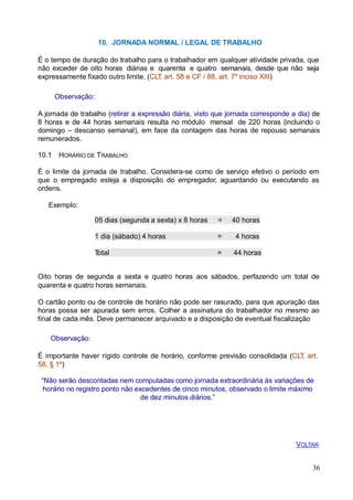 36
10. JORNADA NORMAL / LEGAL DE TRABALHO
É o tempo de duração do trabalho para o trabalhador em qualquer atividade privada, que
não exceder de oito horas diárias e quarenta e quatro semanais, desde que não seja
expressamente fixado outro limite. (CLT, art. 58 e CF / 88, art. 7º inciso XIII)
Observação:
A jornada de trabalho (retirar a expressão diária, visto que jornada corresponde a dia) de
8 horas e de 44 horas semanais resulta no módulo mensal de 220 horas (incluindo o
domingo – descanso semanal), em face da contagem das horas de repouso semanais
remunerados.
10.1 HORÁRIO DE TRABALHO
É o limite da jornada de trabalho. Considera-se como de serviço efetivo o período em
que o empregado esteja a disposição do empregador, aguardando ou executando as
ordens.
Exemplo:
05 dias (segunda a sexta) x 8 horas = 40 horas
1 dia (sábado) 4 horas = 4 horas
Total = 44 horas
Oito horas de segunda a sexta e quatro horas aos sábados, perfazendo um total de
quarenta e quatro horas semanais.
O cartão ponto ou de controle de horário não pode ser rasurado, para que apuração das
horas possa ser apurada sem erros. Colher a assinatura do trabalhador no mesmo ao
final de cada mês. Deve permanecer arquivado e a disposição de eventual fiscalização
Observação:
É importante haver rígido controle de horário, conforme previsão consolidada (CLT, art.
58, § 1º)
“Não serão descontadas nem computadas como jornada extraordinária às variações de
horário no registro ponto não excedentes de cinco minutos, observado o limite máximo
de dez minutos diários.”
VOLTAR
 