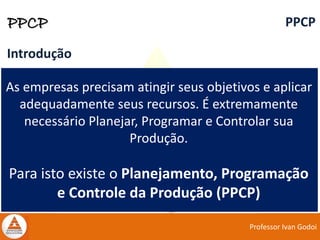Professor Ivan Godoi
PPCP PPCP
Introdução
As empresas precisam atingir seus objetivos e aplicar
adequadamente seus recursos. É extremamente
necessário Planejar, Programar e Controlar sua
Produção.
Para isto existe o Planejamento, Programação
e Controle da Produção (PPCP)
 
