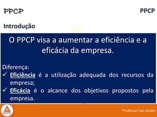 Professor Ivan Godoi
PPCP PPCP
Introdução
O PPCP visa a aumentar a eficiência e a
eficácia da empresa.
Diferença:
 Eficiência é a utilização adequada dos recursos da
empresa;
 Eficácia é o alcance dos objetivos propostos pela
empresa.
 