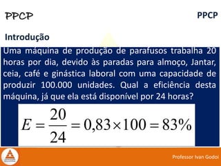 Professor Ivan Godoi
PPCP PPCP
Introdução
Uma máquina de produção de parafusos trabalha 20
horas por dia, devido às paradas para almoço, Jantar,
ceia, café e ginástica laboral com uma capacidade de
produzir 100.000 unidades. Qual a eficiência desta
máquina, já que ela está disponível por 24 horas?
%8310083,0
24
20
E
 