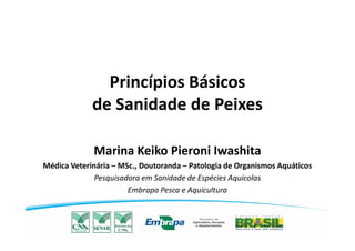 Princípios Básicos
de Sanidade de Peixes
Marina Keiko Pieroni Iwashita
Médica Veterinária – MSc., Doutoranda – Patologia de Organismos Aquáticos
Pesquisadora em Sanidade de Espécies Aquícolas
Embrapa Pesca e Aquicultura
 