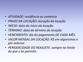 • ATIVIDADE: residência ou comércio
• PRAZO DA LOCAÇÃO: duração da locação
• INÍCIO: data do início da locação
• TÉRMINO: data do término da locação
• VENCIMENTO: dia do pagamento DE CADA MÊS.
• VALOR MENSAL DA LOCAÇÃO: R$ em algarismos e
  por extenso
• PERIODICIDADE DO REAJUSTE: sempre no limite
  do que a lei permitir.
 