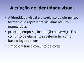 A criação de identidade visual
• A identidade visual é o conjunto de elementos
  formais que representa visualmente um
  nome, idéia,
• produto, empresa, instituição ou serviço. Esse
  conjunto de elementos costuma ter como
  base o logotipo, um
• símbolo visual e conjunto de cores.
 