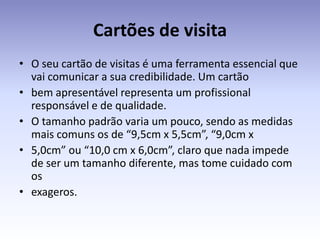 Cartões de visita
• O seu cartão de visitas é uma ferramenta essencial que
  vai comunicar a sua credibilidade. Um cartão
• bem apresentável representa um profissional
  responsável e de qualidade.
• O tamanho padrão varia um pouco, sendo as medidas
  mais comuns os de “9,5cm x 5,5cm”, “9,0cm x
• 5,0cm” ou “10,0 cm x 6,0cm”, claro que nada impede
  de ser um tamanho diferente, mas tome cuidado com
  os
• exageros.
 