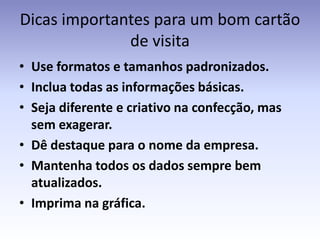 Dicas importantes para um bom cartão
              de visita
• Use formatos e tamanhos padronizados.
• Inclua todas as informações básicas.
• Seja diferente e criativo na confecção, mas
  sem exagerar.
• Dê destaque para o nome da empresa.
• Mantenha todos os dados sempre bem
  atualizados.
• Imprima na gráfica.
 